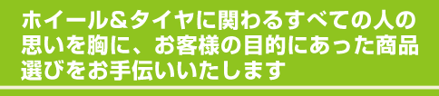 ホイール＆タイヤに関わるすべての人の 思いを胸に、お客様の目的にあった商品 選びをお手伝いいたします